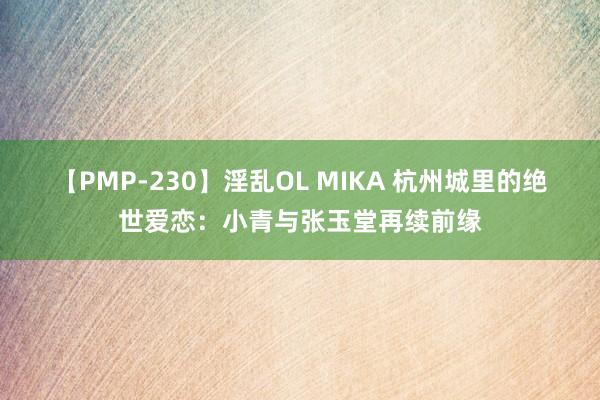 【PMP-230】淫乱OL MIKA 杭州城里的绝世爱恋:小青与张玉堂再续前缘