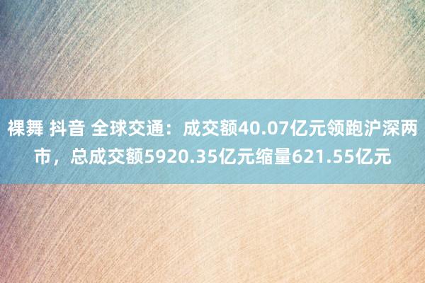 裸舞 抖音 全球交通:成交额40.07亿元领跑沪深两市,总成交额5920.35亿元缩量621.55亿元