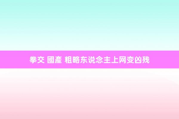 拳交 國產 粗略东说念主上网变凶残