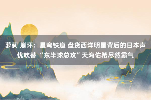 萝莉 崩坏:星穹铁道 盘货西洋明星背后的日本声优吹替 “东半球总攻”天海佑希尽然霸气