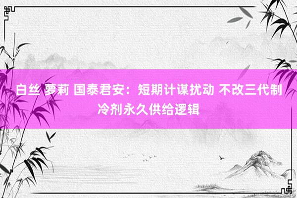 白丝 萝莉 国泰君安:短期计谋扰动 不改三代制冷剂永久供给逻辑