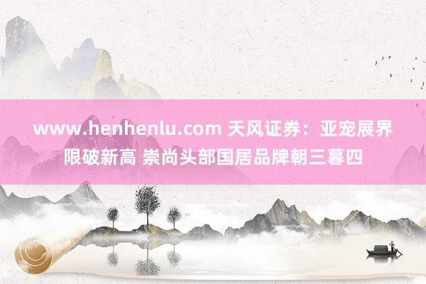 www.henhenlu.com 天风证券:亚宠展界限破新高 崇尚头部国居品牌朝三暮四