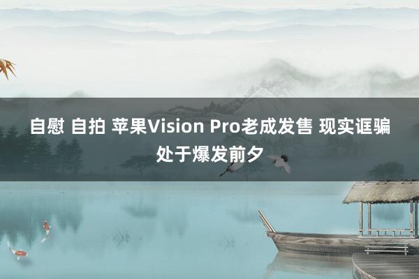 自慰 自拍 苹果Vision Pro老成发售 现实诓骗处于爆发前夕