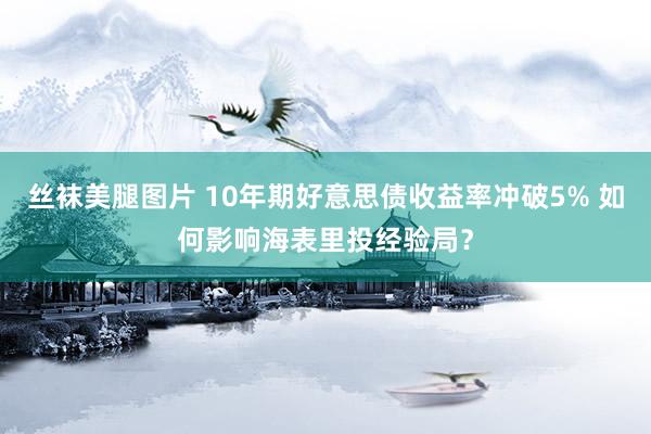 丝袜美腿图片 10年期好意思债收益率冲破5% 如何影响海表里投经验局?