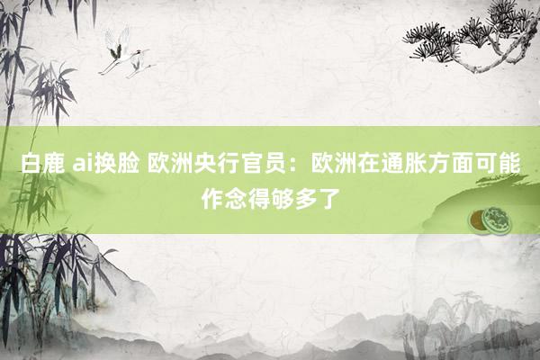 白鹿 ai换脸 欧洲央行官员:欧洲在通胀方面可能作念得够多了