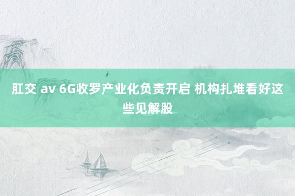 肛交 av 6G收罗产业化负责开启 机构扎堆看好这些见解股