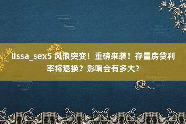 lissa_sex5 风浪突变!重磅来袭!存量房贷利率将退换?影响会有多大?