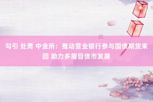 勾引 处男 中金所:推动营业银行参与国债期货来回 助力多眉目债市发展