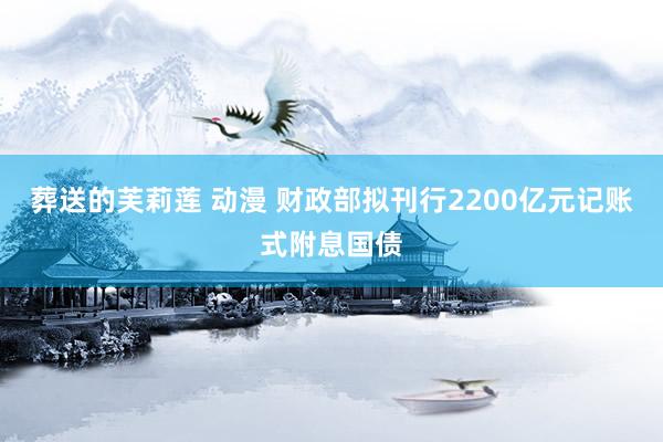葬送的芙莉莲 动漫 财政部拟刊行2200亿元记账式附息国债
