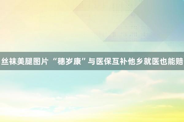丝袜美腿图片 “穗岁康”与医保互补他乡就医也能赔