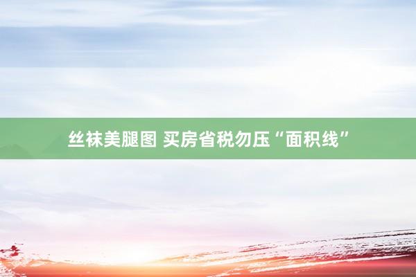 丝袜美腿图 买房省税勿压“面积线”