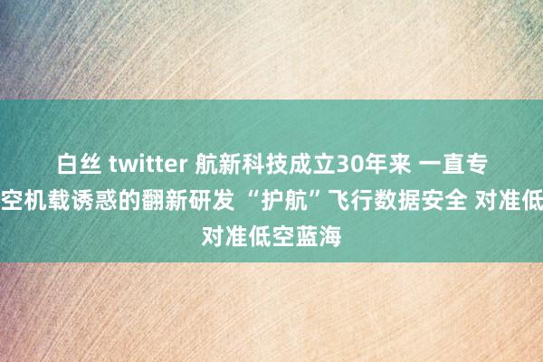白丝 twitter 航新科技成立30年来 一直专注于航空机载诱惑的翻新研发 “护航”飞行数据安全 对准低空蓝海
