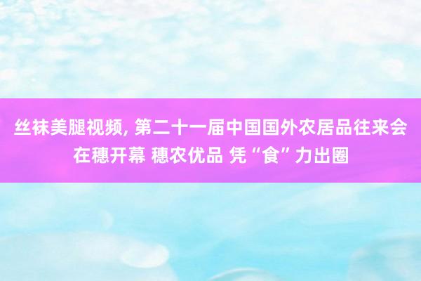 丝袜美腿视频， 第二十一届中国国外农居品往来会在穗开幕 穗农优品 凭“食”力出圈