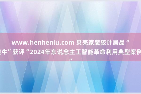 www.henhenlu.com 贝壳家装狡计居品“设牛”获评“2024年东说念主工智能革命利用典型案例”