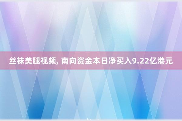 丝袜美腿视频， 南向资金本日净买入9.22亿港元