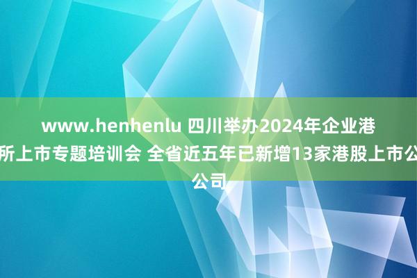 www.henhenlu 四川举办2024年企业港交所上市专题培训会 全省近五年已新增13家港股上市公司