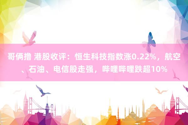 哥俩撸 港股收评:恒生科技指数涨0.22%,航空、石油、电信股走强,哔哩哔哩跌超10%