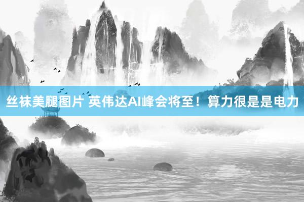 丝袜美腿图片 英伟达AI峰会将至！算力很是是电力