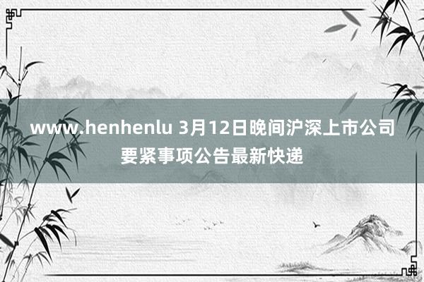 www.henhenlu 3月12日晚间沪深上市公司要紧事项公告最新快递