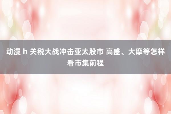 动漫 h 关税大战冲击亚太股市 高盛、大摩等怎样看市集前程
