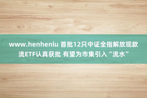 www.henhenlu 首批12只中证全指解放现款流ETF认真获批 有望为市集引入“流水”