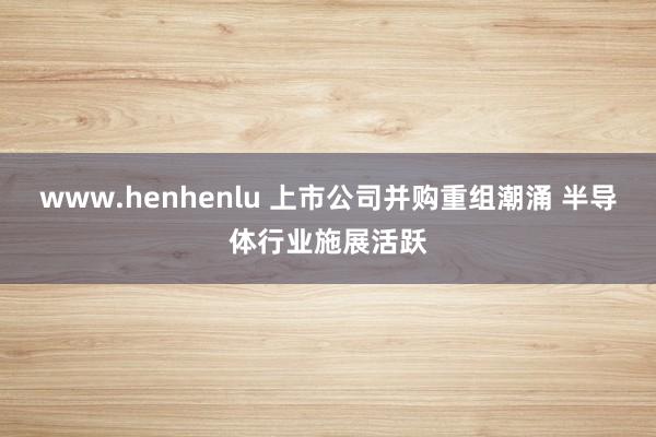 www.henhenlu 上市公司并购重组潮涌 半导体行业施展活跃