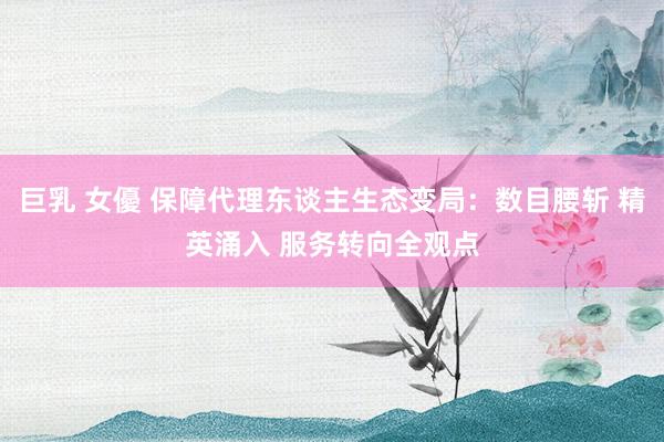 巨乳 女優 保障代理东谈主生态变局:数目腰斩 精英涌入 服务转向全观点