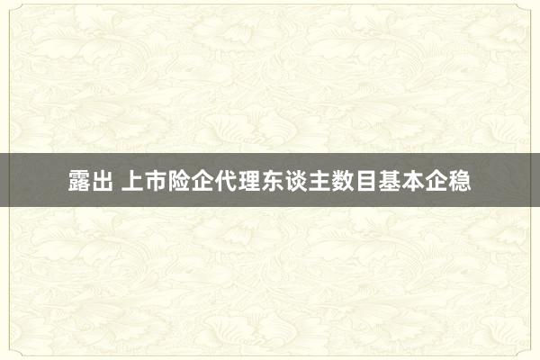 露出 上市险企代理东谈主数目基本企稳